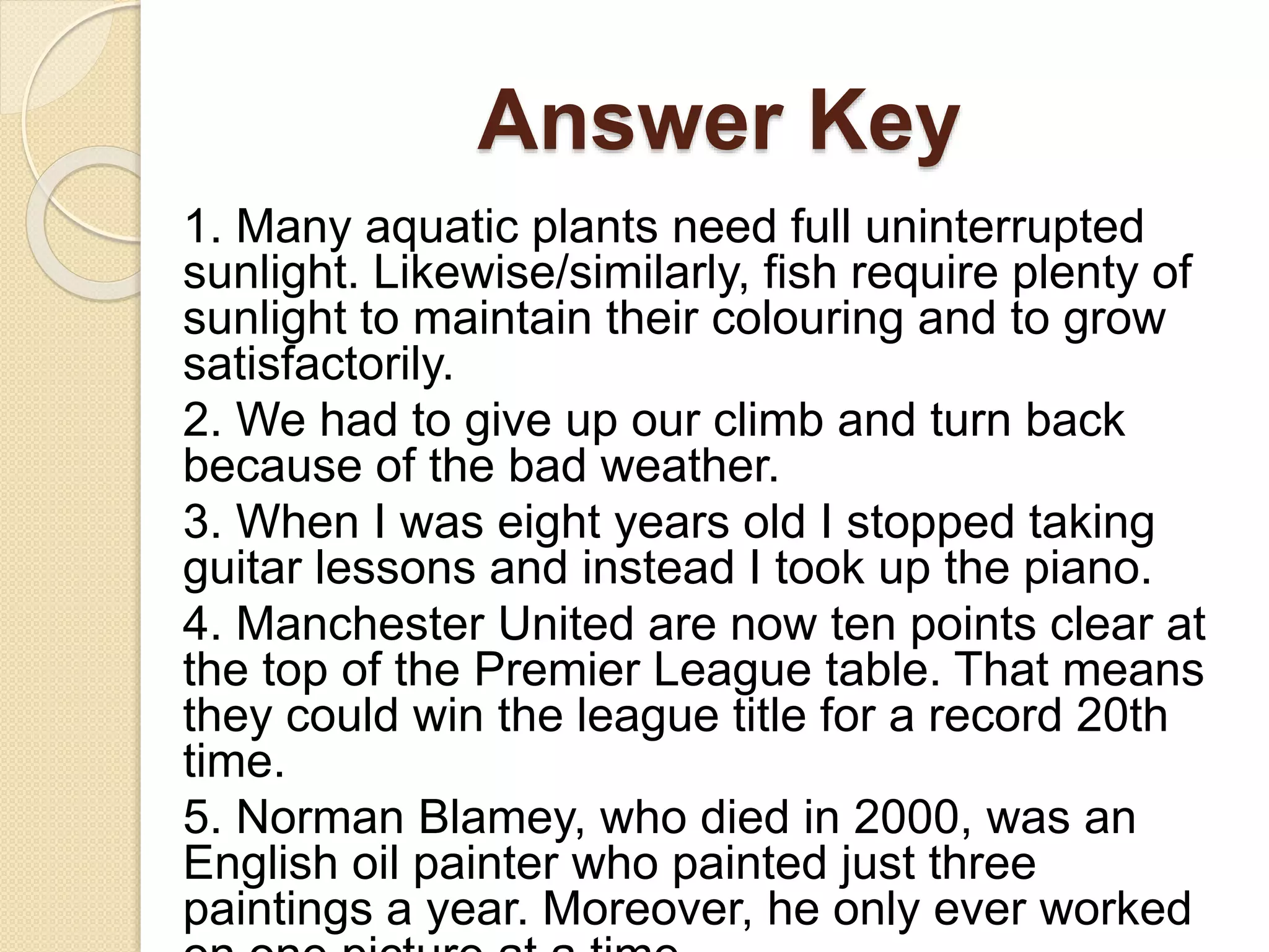 Answer Key
1. Many aquatic plants need full uninterrupted
sunlight. Likewise/similarly, fish require plenty of
sunlight to maintain their colouring and to grow
satisfactorily.
2. We had to give up our climb and turn back
because of the bad weather.
3. When I was eight years old I stopped taking
guitar lessons and instead I took up the piano.
4. Manchester United are now ten points clear at
the top of the Premier League table. That means
they could win the league title for a record 20th
time.
5. Norman Blamey, who died in 2000, was an
English oil painter who painted just three
paintings a year. Moreover, he only ever worked
 