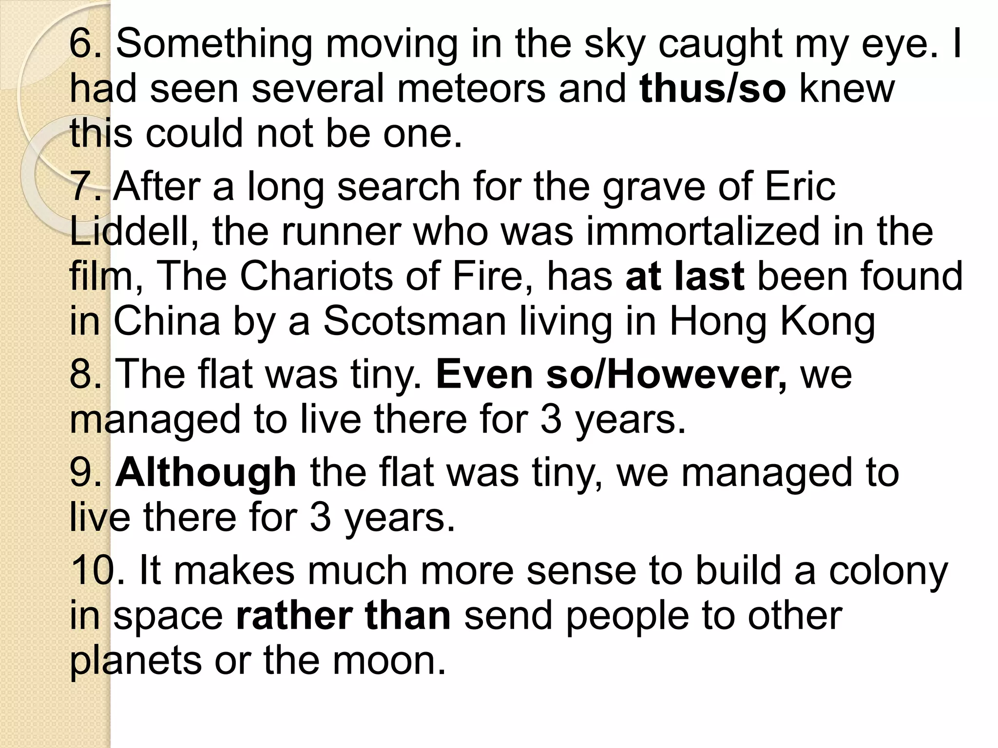 6. Something moving in the sky caught my eye. I
had seen several meteors and thus/so knew
this could not be one.
7. After a long search for the grave of Eric
Liddell, the runner who was immortalized in the
film, The Chariots of Fire, has at last been found
in China by a Scotsman living in Hong Kong
8. The flat was tiny. Even so/However, we
managed to live there for 3 years.
9. Although the flat was tiny, we managed to
live there for 3 years.
10. It makes much more sense to build a colony
in space rather than send people to other
planets or the moon.
 