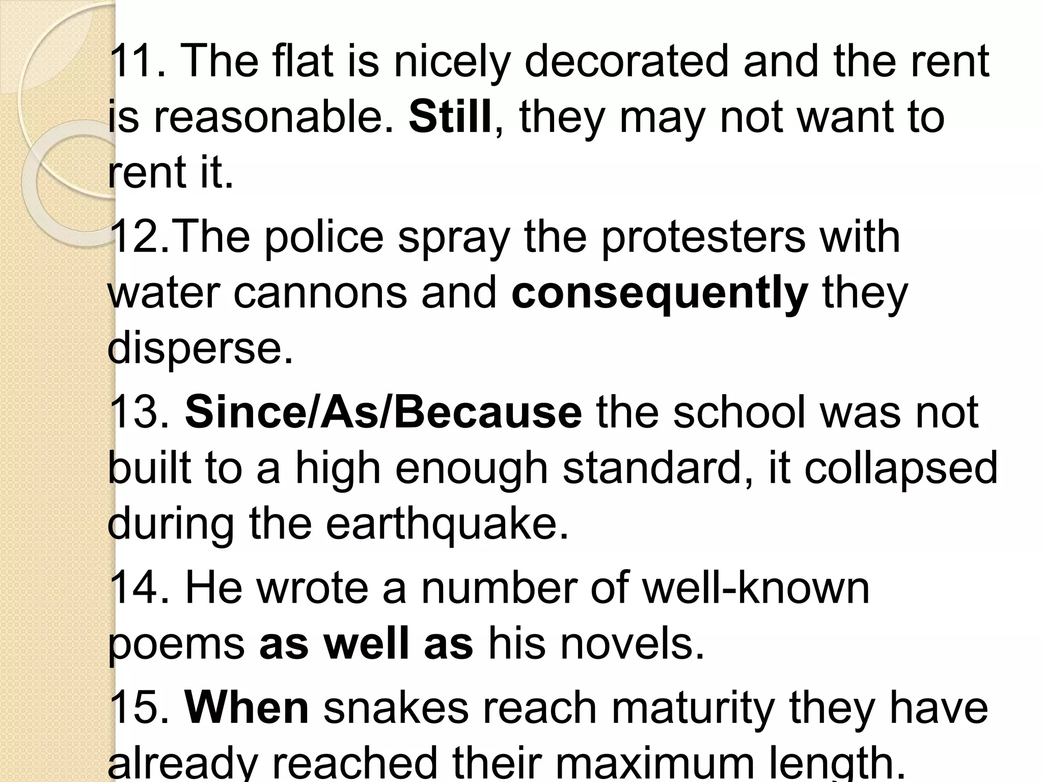 11. The flat is nicely decorated and the rent
is reasonable. Still, they may not want to
rent it.
12.The police spray the protesters with
water cannons and consequently they
disperse.
13. Since/As/Because the school was not
built to a high enough standard, it collapsed
during the earthquake.
14. He wrote a number of well-known
poems as well as his novels.
15. When snakes reach maturity they have
already reached their maximum length.
 
