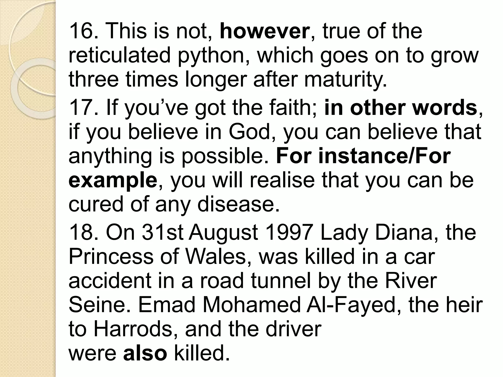 16. This is not, however, true of the
reticulated python, which goes on to grow
three times longer after maturity.
17. If you’ve got the faith; in other words,
if you believe in God, you can believe that
anything is possible. For instance/For
example, you will realise that you can be
cured of any disease.
18. On 31st August 1997 Lady Diana, the
Princess of Wales, was killed in a car
accident in a road tunnel by the River
Seine. Emad Mohamed Al-Fayed, the heir
to Harrods, and the driver
were also killed.
 