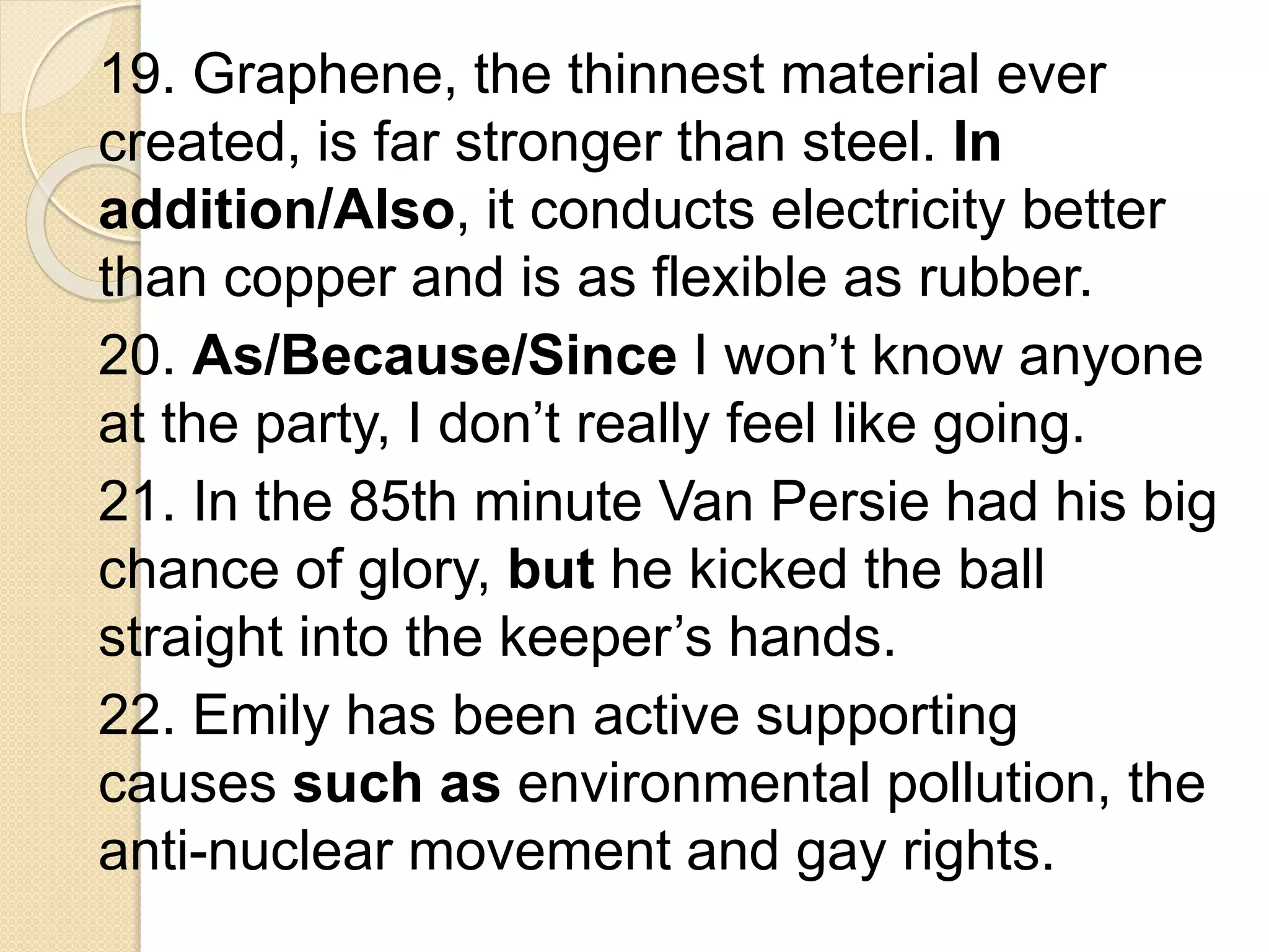 19. Graphene, the thinnest material ever
created, is far stronger than steel. In
addition/Also, it conducts electricity better
than copper and is as flexible as rubber.
20. As/Because/Since I won’t know anyone
at the party, I don’t really feel like going.
21. In the 85th minute Van Persie had his big
chance of glory, but he kicked the ball
straight into the keeper’s hands.
22. Emily has been active supporting
causes such as environmental pollution, the
anti-nuclear movement and gay rights.
 