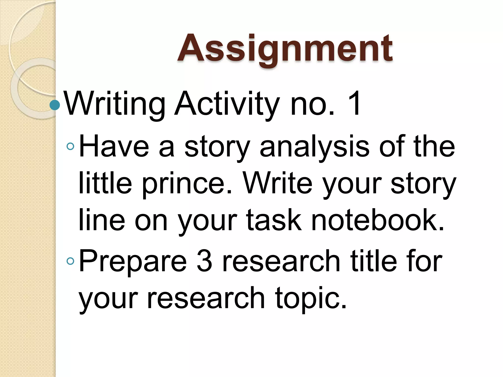 Assignment
Writing Activity no. 1
◦Have a story analysis of the
little prince. Write your story
line on your task notebook.
◦Prepare 3 research title for
your research topic.
 