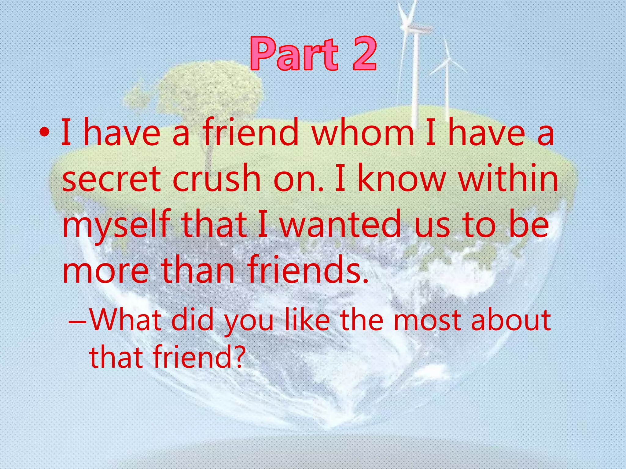 • I have a friend whom I have a
secret crush on. I know within
myself that I wanted us to be
more than friends.
–What did you like the most about
that friend?
 