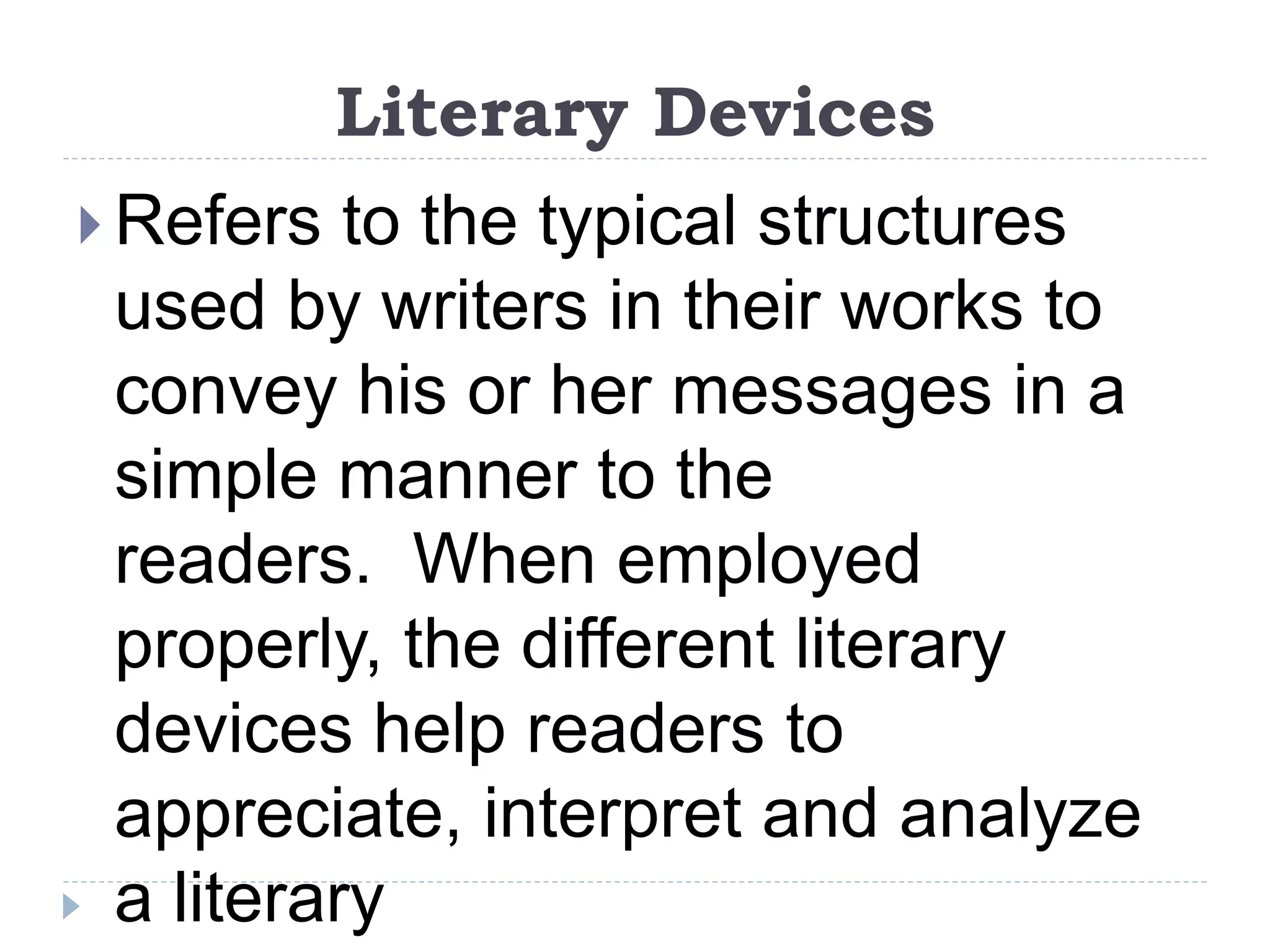 Literary Devices
 Refers to the typical structures
used by writers in their works to
convey his or her messages in a
simple manner to the
readers. When employed
properly, the different literary
devices help readers to
appreciate, interpret and analyze
a literary
 