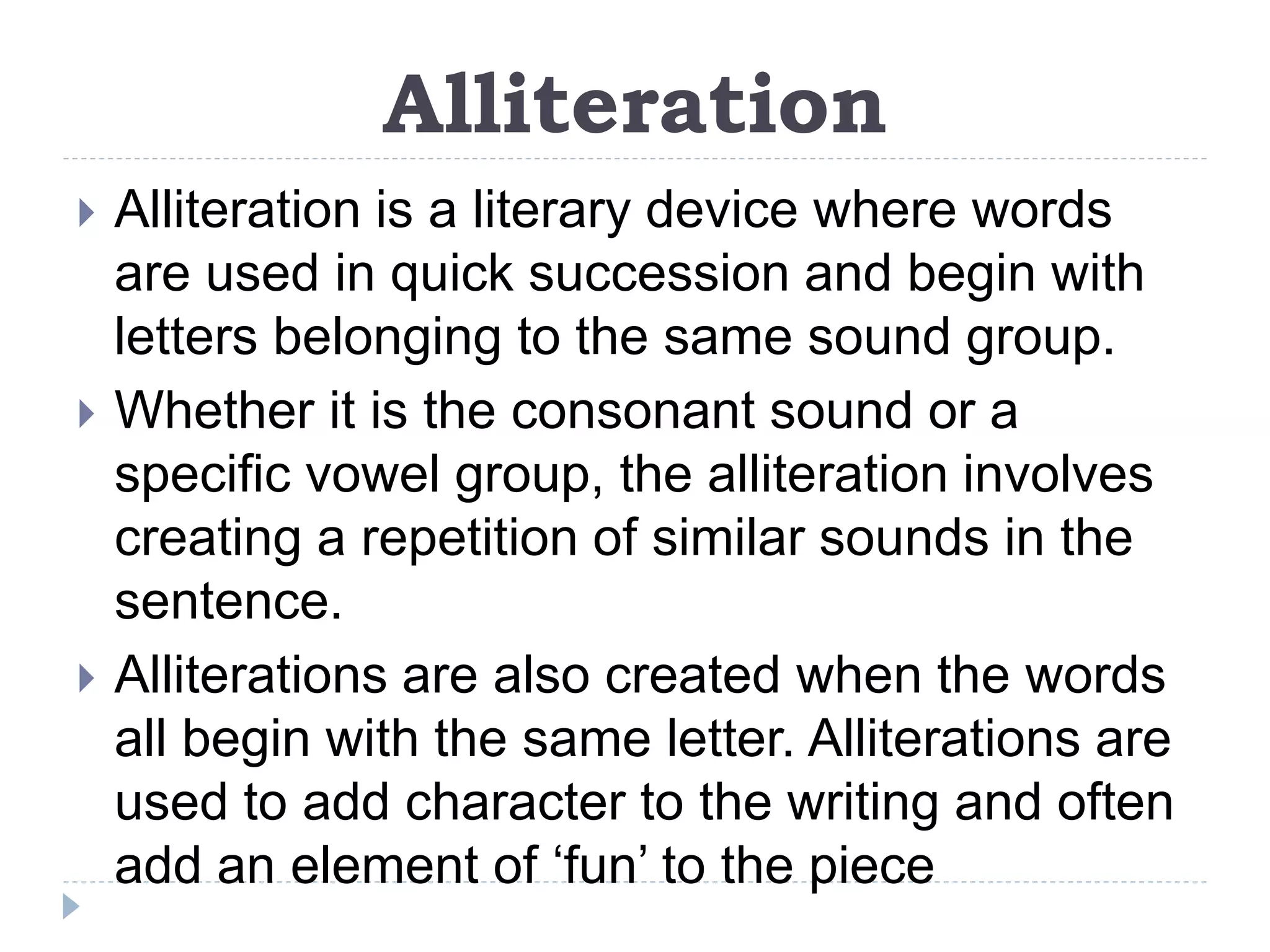 Alliteration
 Alliteration is a literary device where words
are used in quick succession and begin with
letters belonging to the same sound group.
 Whether it is the consonant sound or a
specific vowel group, the alliteration involves
creating a repetition of similar sounds in the
sentence.
 Alliterations are also created when the words
all begin with the same letter. Alliterations are
used to add character to the writing and often
add an element of ‘fun’ to the piece
 