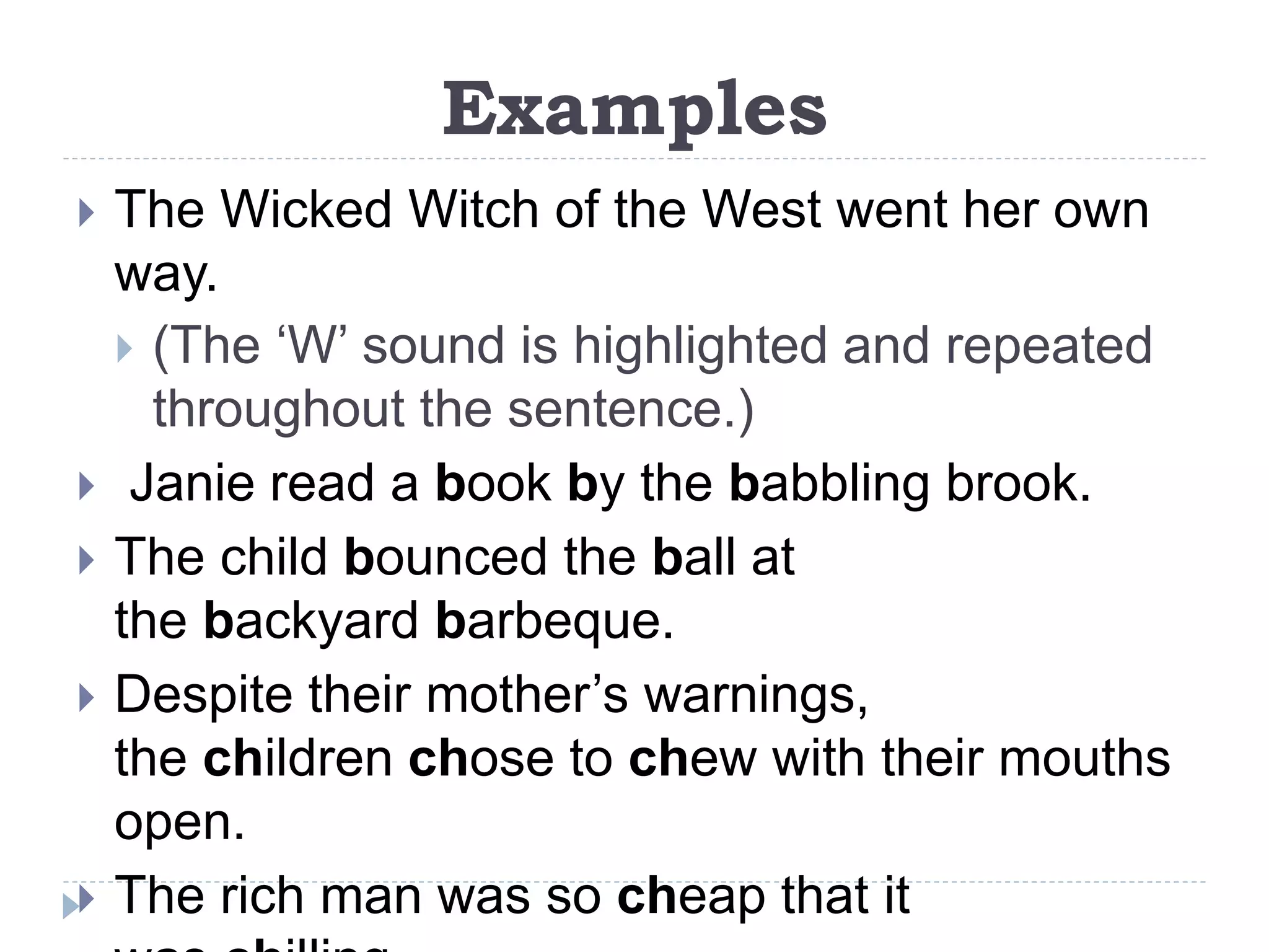 Examples
 The Wicked Witch of the West went her own
way.
 (The ‘W’ sound is highlighted and repeated
throughout the sentence.)
 Janie read a book by the babbling brook.
 The child bounced the ball at
the backyard barbeque.
 Despite their mother’s warnings,
the children chose to chew with their mouths
open.
 The rich man was so cheap that it
 
