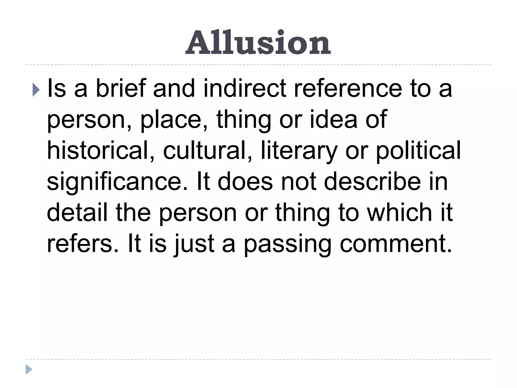 Allusion
 Is a brief and indirect reference to a
person, place, thing or idea of
historical, cultural, literary or political
significance. It does not describe in
detail the person or thing to which it
refers. It is just a passing comment.
 