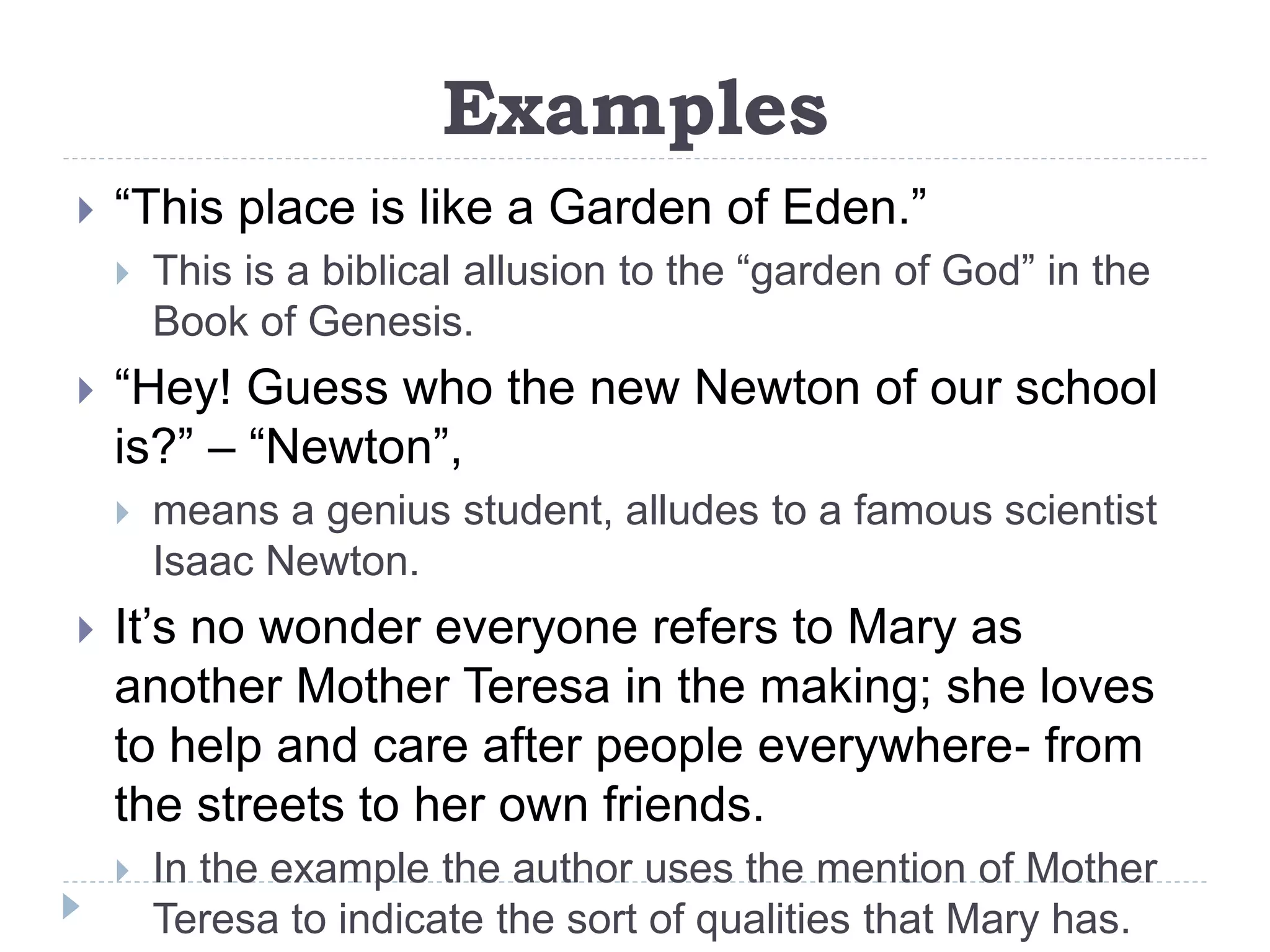 Examples
 “This place is like a Garden of Eden.”
 This is a biblical allusion to the “garden of God” in the
Book of Genesis.
 “Hey! Guess who the new Newton of our school
is?” – “Newton”,
 means a genius student, alludes to a famous scientist
Isaac Newton.
 It’s no wonder everyone refers to Mary as
another Mother Teresa in the making; she loves
to help and care after people everywhere- from
the streets to her own friends.
 In the example the author uses the mention of Mother
Teresa to indicate the sort of qualities that Mary has.
 