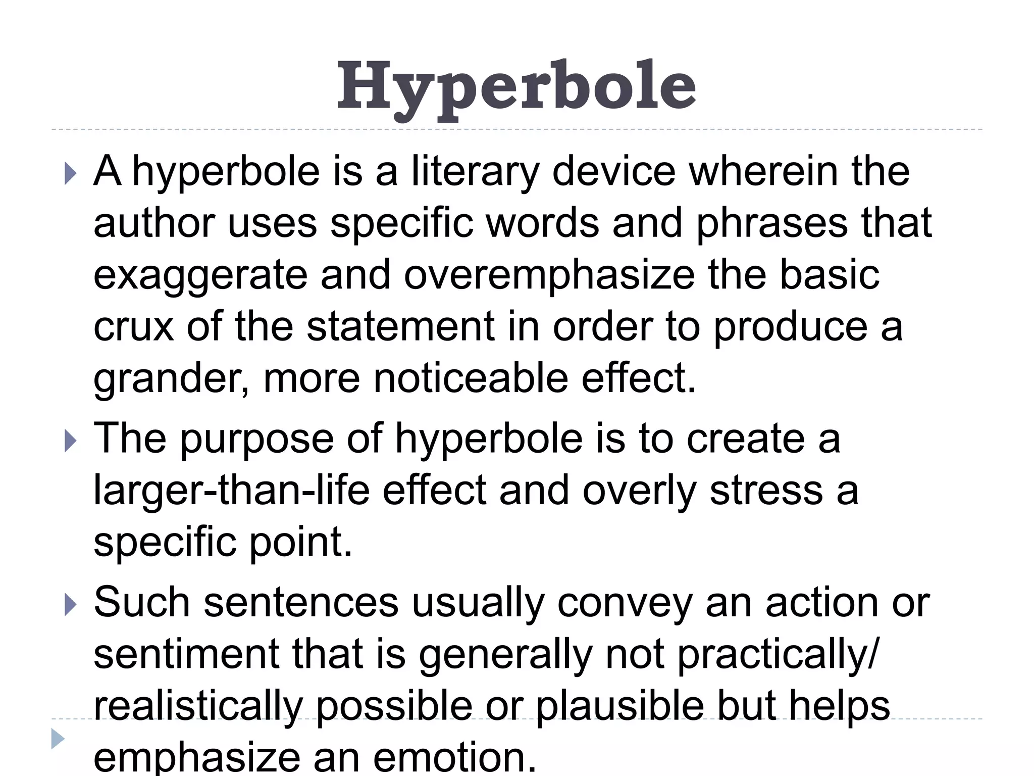 Hyperbole
 A hyperbole is a literary device wherein the
author uses specific words and phrases that
exaggerate and overemphasize the basic
crux of the statement in order to produce a
grander, more noticeable effect.
 The purpose of hyperbole is to create a
larger-than-life effect and overly stress a
specific point.
 Such sentences usually convey an action or
sentiment that is generally not practically/
realistically possible or plausible but helps
emphasize an emotion.
 