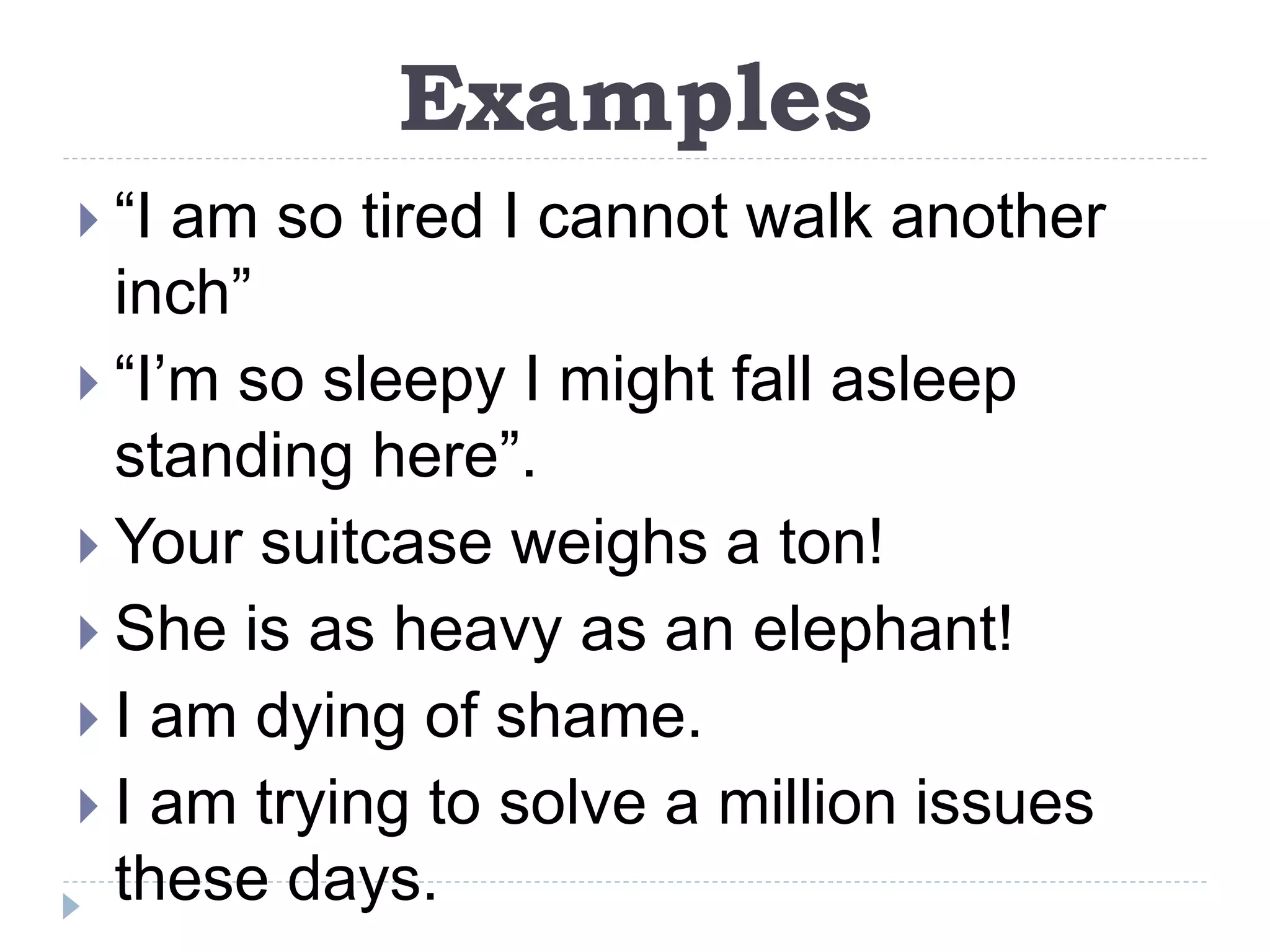 Examples
 “I am so tired I cannot walk another
inch”
 “I’m so sleepy I might fall asleep
standing here”.
 Your suitcase weighs a ton!
 She is as heavy as an elephant!
 I am dying of shame.
 I am trying to solve a million issues
these days.
 