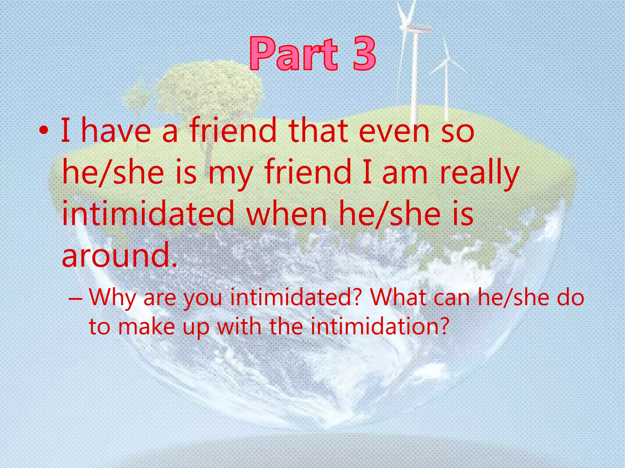 • I have a friend that even so
he/she is my friend I am really
intimidated when he/she is
around.
– Why are you intimidated? What can he/she do
to make up with the intimidation?
 