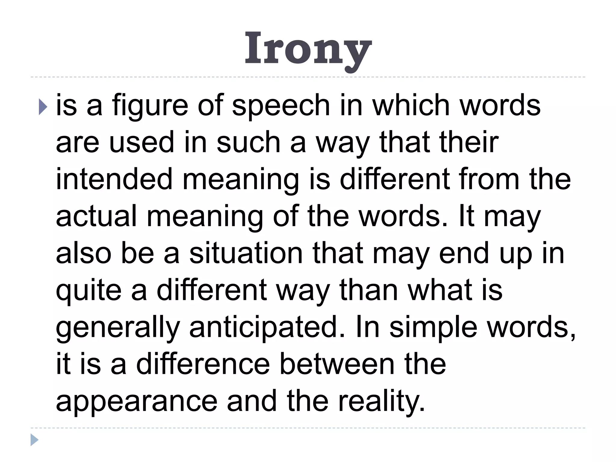 Irony
 is a figure of speech in which words
are used in such a way that their
intended meaning is different from the
actual meaning of the words. It may
also be a situation that may end up in
quite a different way than what is
generally anticipated. In simple words,
it is a difference between the
appearance and the reality.
 