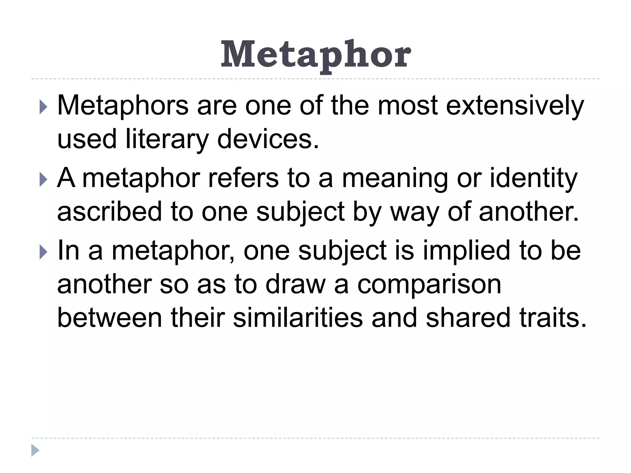 Metaphor
 Metaphors are one of the most extensively
used literary devices.
 A metaphor refers to a meaning or identity
ascribed to one subject by way of another.
 In a metaphor, one subject is implied to be
another so as to draw a comparison
between their similarities and shared traits.
 