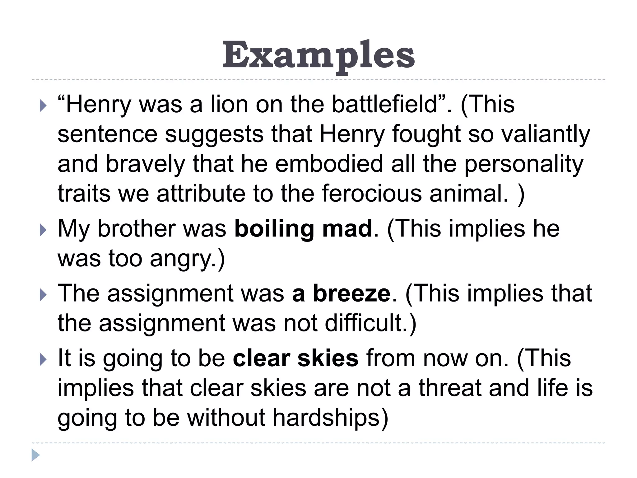 Examples
 “Henry was a lion on the battlefield”. (This
sentence suggests that Henry fought so valiantly
and bravely that he embodied all the personality
traits we attribute to the ferocious animal. )
 My brother was boiling mad. (This implies he
was too angry.)
 The assignment was a breeze. (This implies that
the assignment was not difficult.)
 It is going to be clear skies from now on. (This
implies that clear skies are not a threat and life is
going to be without hardships)
 