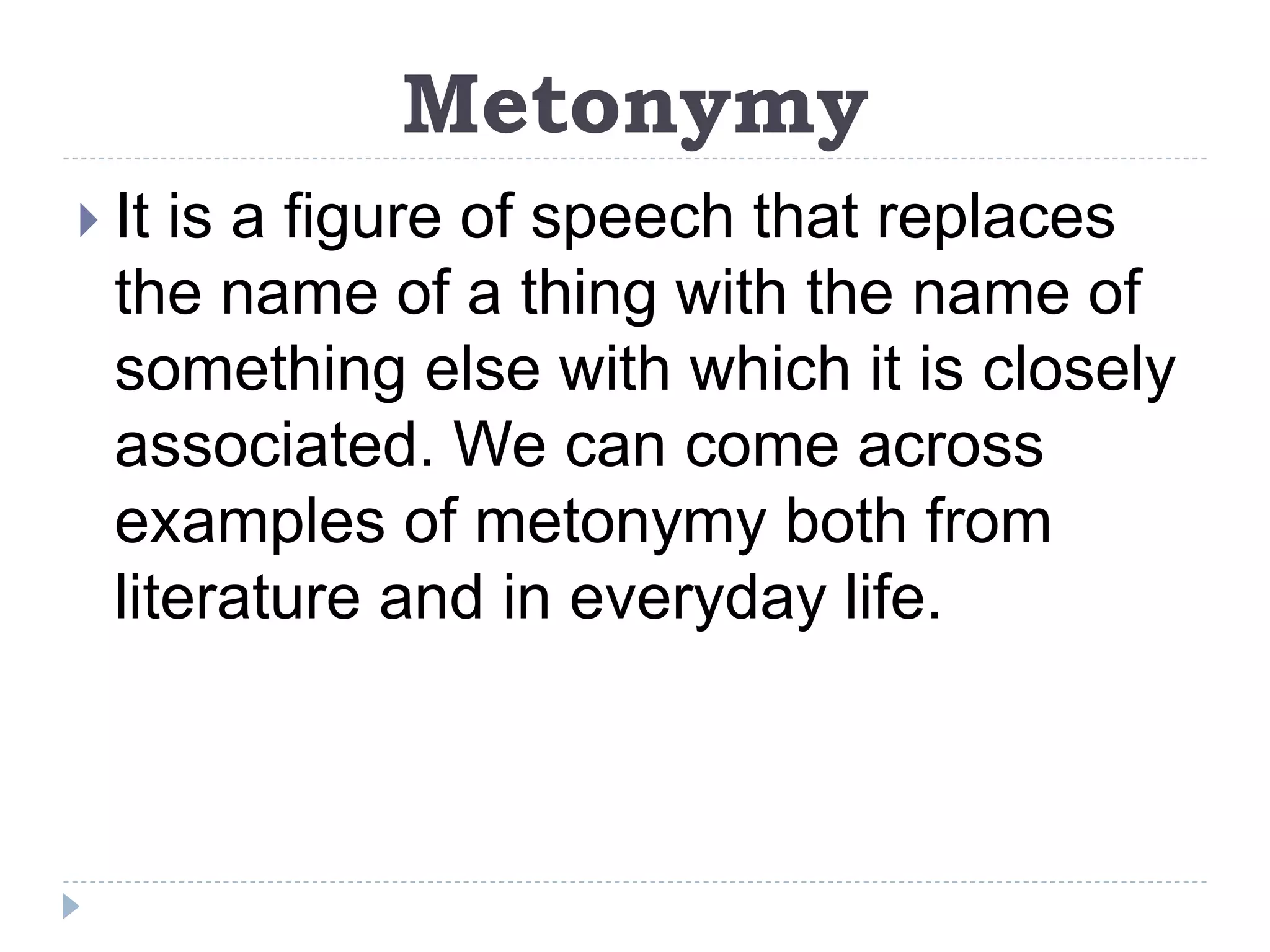 Metonymy
 It is a figure of speech that replaces
the name of a thing with the name of
something else with which it is closely
associated. We can come across
examples of metonymy both from
literature and in everyday life.
 