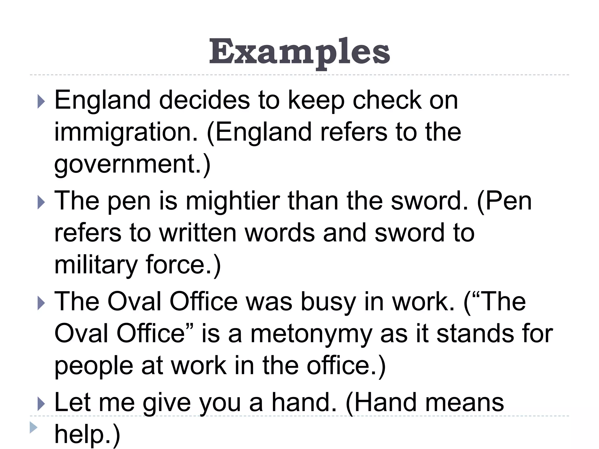 Examples
 England decides to keep check on
immigration. (England refers to the
government.)
 The pen is mightier than the sword. (Pen
refers to written words and sword to
military force.)
 The Oval Office was busy in work. (“The
Oval Office” is a metonymy as it stands for
people at work in the office.)
 Let me give you a hand. (Hand means
help.)
 