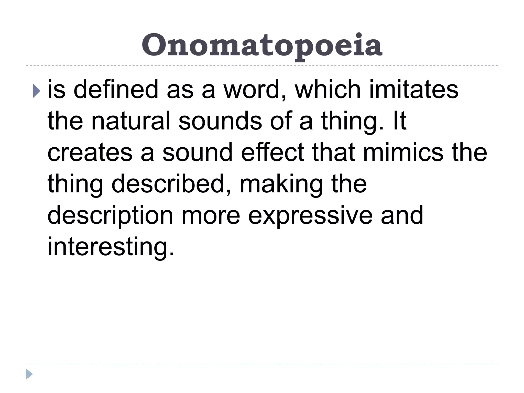 Onomatopoeia
 is defined as a word, which imitates
the natural sounds of a thing. It
creates a sound effect that mimics the
thing described, making the
description more expressive and
interesting.
 