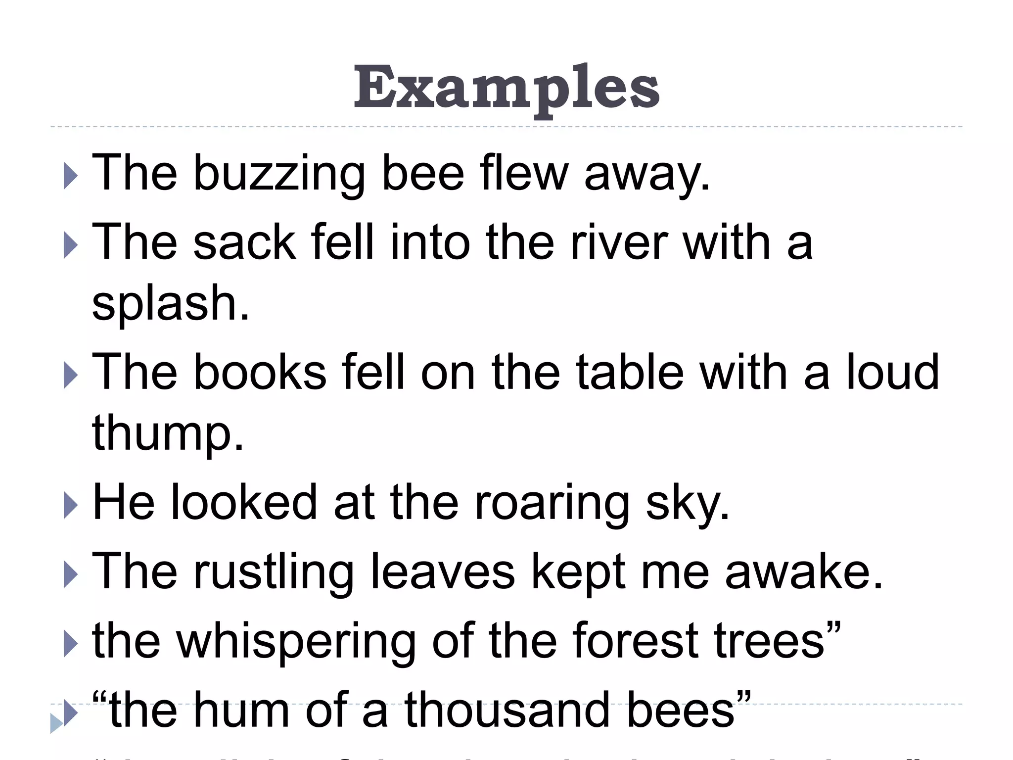 Examples
 The buzzing bee flew away.
 The sack fell into the river with a
splash.
 The books fell on the table with a loud
thump.
 He looked at the roaring sky.
 The rustling leaves kept me awake.
 the whispering of the forest trees”
 “the hum of a thousand bees”
 