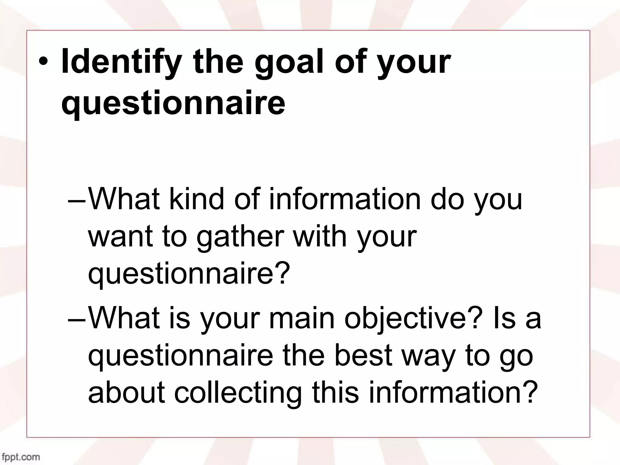 • Identify the goal of your
questionnaire
–What kind of information do you
want to gather with your
questionnaire?
–What is your main objective? Is a
questionnaire the best way to go
about collecting this information?
 