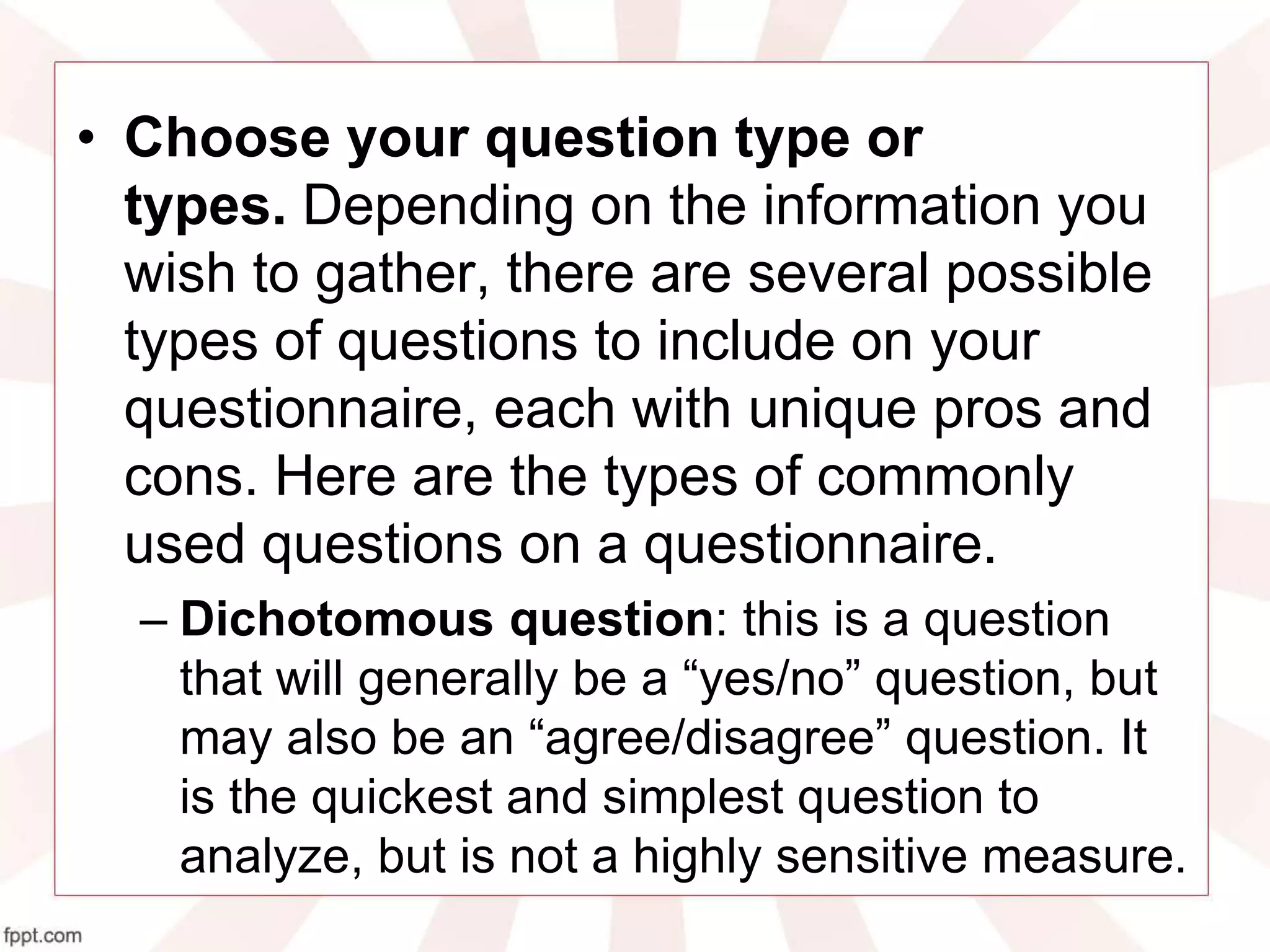 • Choose your question type or
types. Depending on the information you
wish to gather, there are several possible
types of questions to include on your
questionnaire, each with unique pros and
cons. Here are the types of commonly
used questions on a questionnaire.
– Dichotomous question: this is a question
that will generally be a “yes/no” question, but
may also be an “agree/disagree” question. It
is the quickest and simplest question to
analyze, but is not a highly sensitive measure.
 