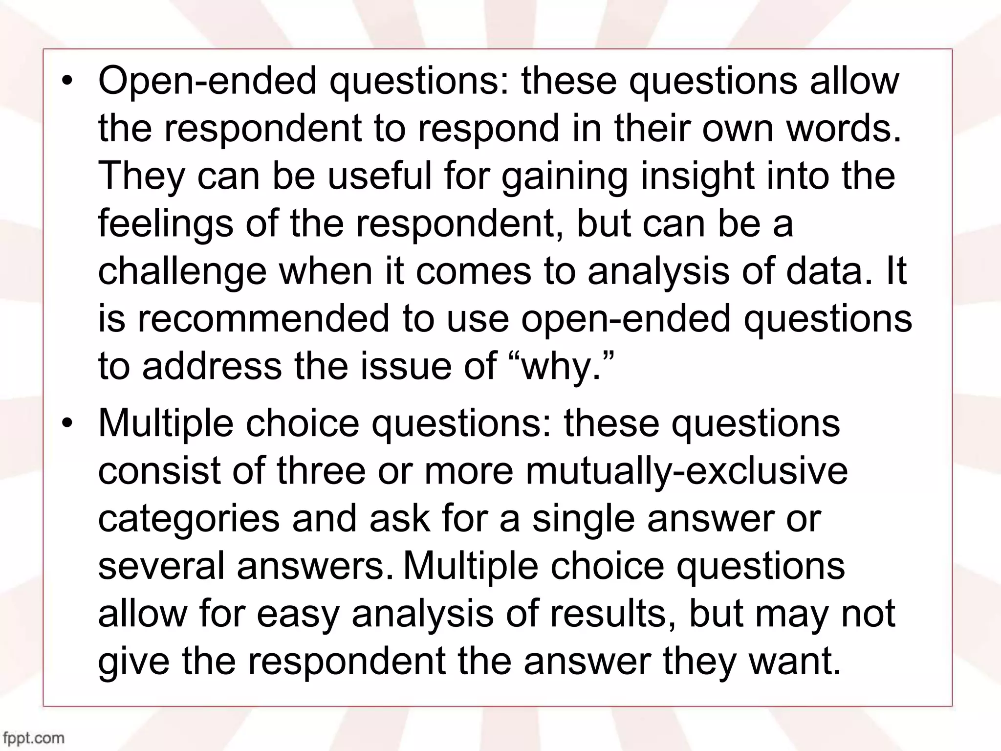 • Open-ended questions: these questions allow
the respondent to respond in their own words.
They can be useful for gaining insight into the
feelings of the respondent, but can be a
challenge when it comes to analysis of data. It
is recommended to use open-ended questions
to address the issue of “why.”
• Multiple choice questions: these questions
consist of three or more mutually-exclusive
categories and ask for a single answer or
several answers. Multiple choice questions
allow for easy analysis of results, but may not
give the respondent the answer they want.
 