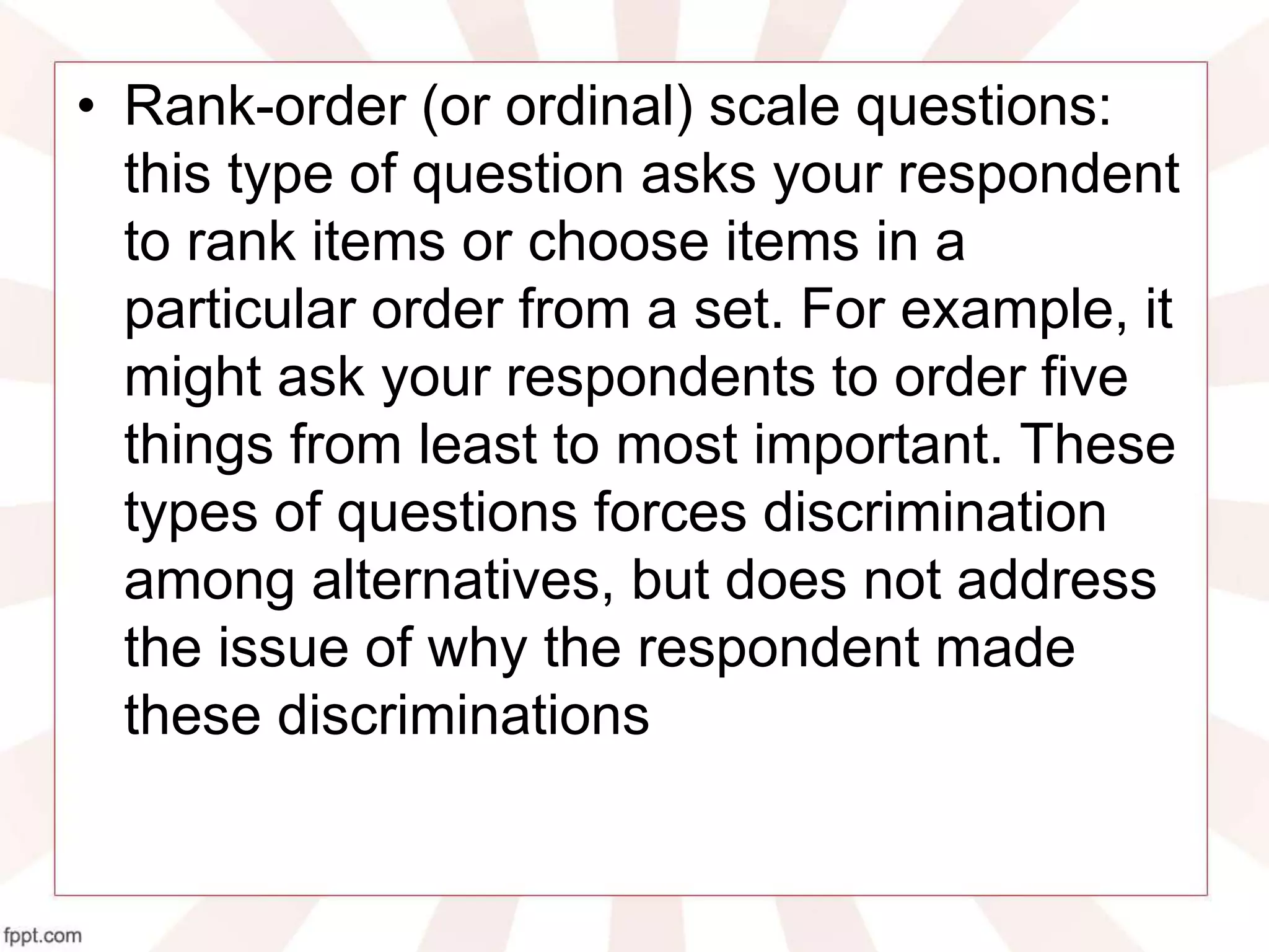 • Rank-order (or ordinal) scale questions:
this type of question asks your respondent
to rank items or choose items in a
particular order from a set. For example, it
might ask your respondents to order five
things from least to most important. These
types of questions forces discrimination
among alternatives, but does not address
the issue of why the respondent made
these discriminations
 