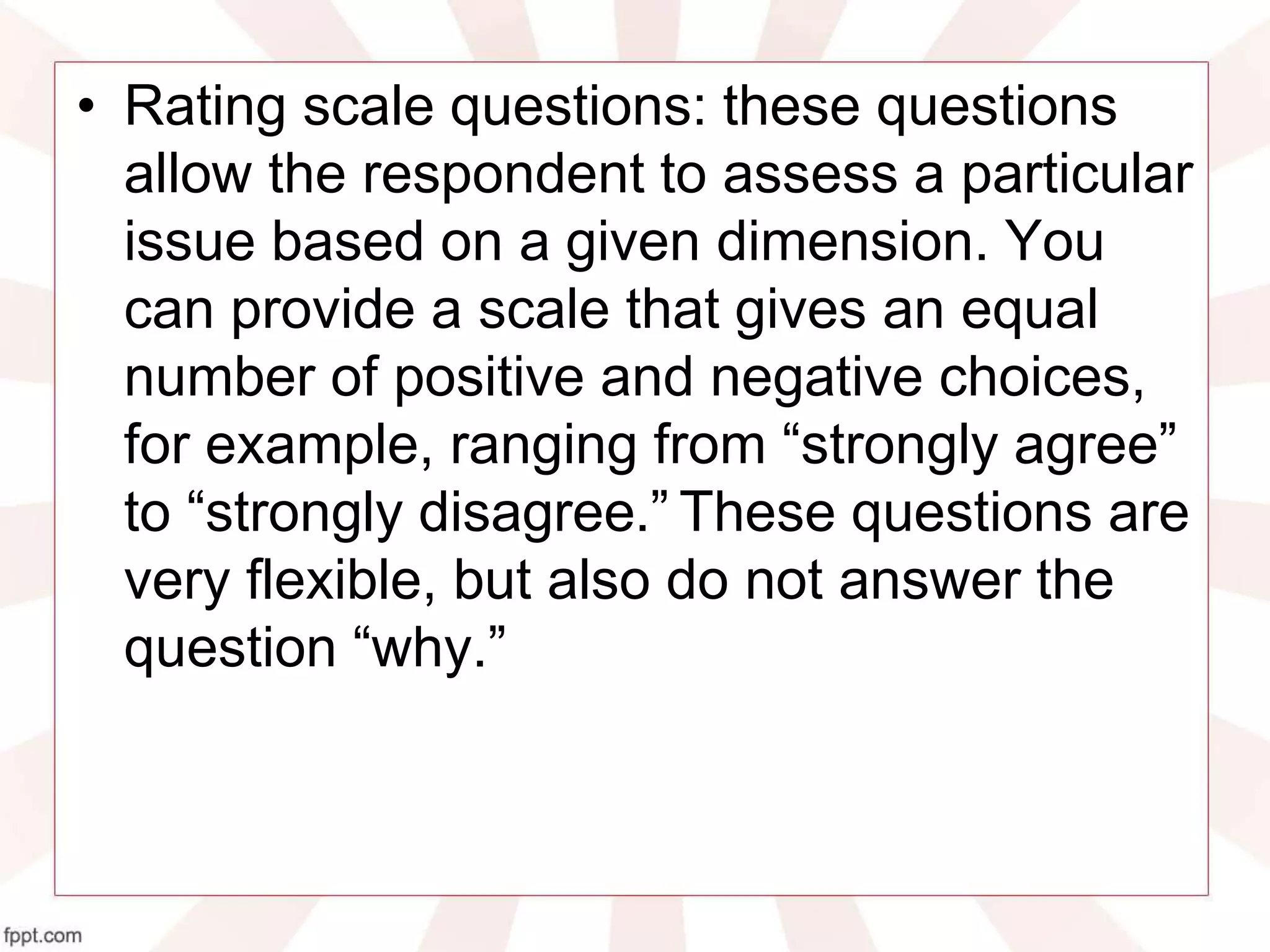 • Rating scale questions: these questions
allow the respondent to assess a particular
issue based on a given dimension. You
can provide a scale that gives an equal
number of positive and negative choices,
for example, ranging from “strongly agree”
to “strongly disagree.” These questions are
very flexible, but also do not answer the
question “why.”
 