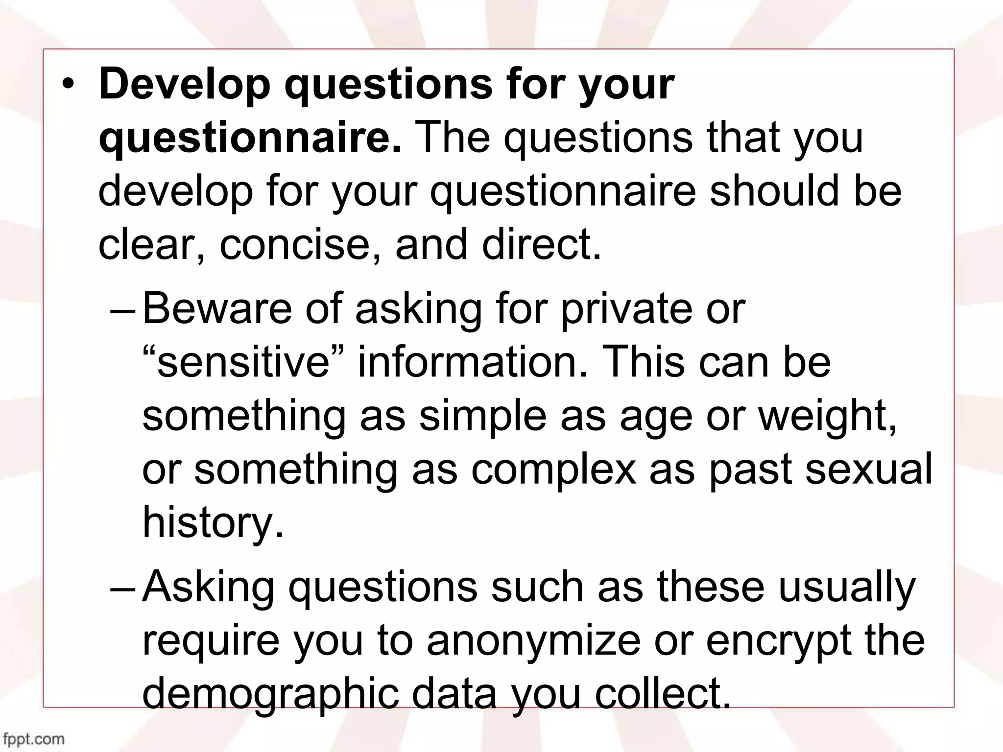 • Develop questions for your
questionnaire. The questions that you
develop for your questionnaire should be
clear, concise, and direct.
–Beware of asking for private or
“sensitive” information. This can be
something as simple as age or weight,
or something as complex as past sexual
history.
–Asking questions such as these usually
require you to anonymize or encrypt the
demographic data you collect.
 