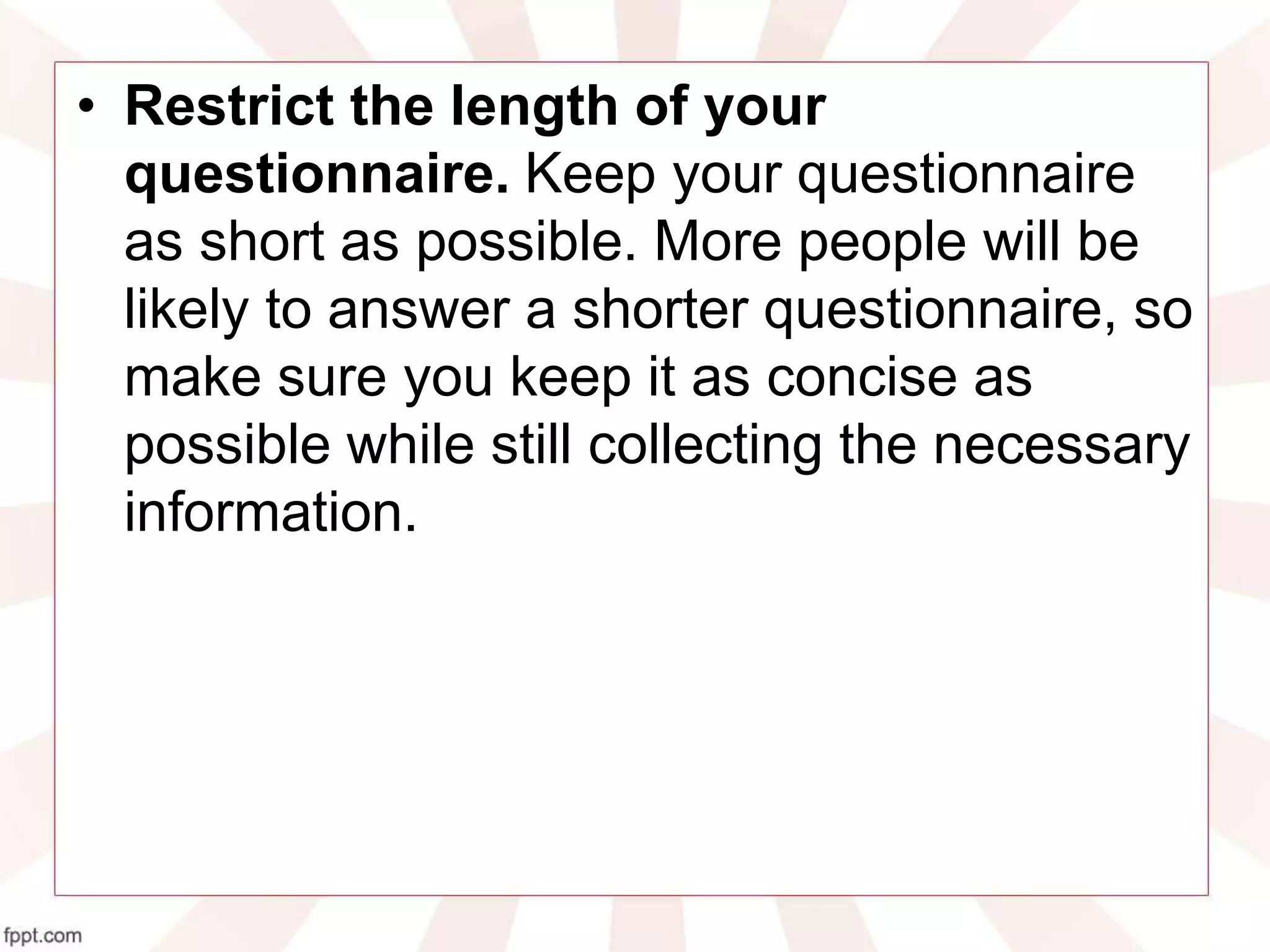 • Restrict the length of your
questionnaire. Keep your questionnaire
as short as possible. More people will be
likely to answer a shorter questionnaire, so
make sure you keep it as concise as
possible while still collecting the necessary
information.
 