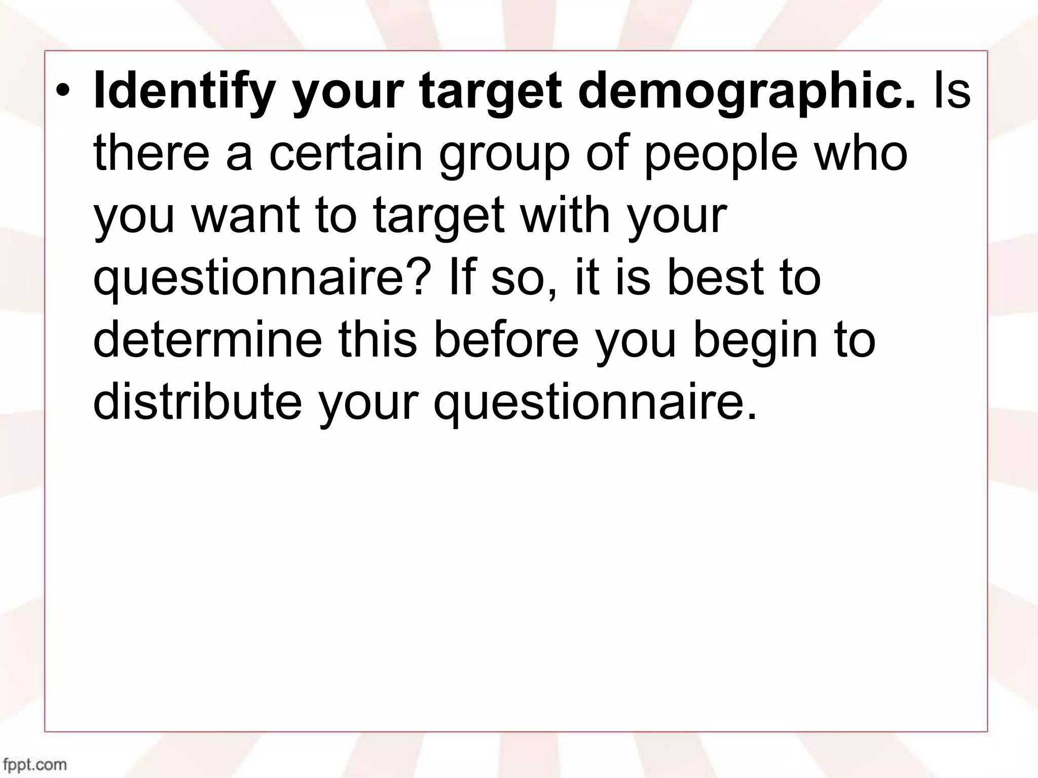 • Identify your target demographic. Is
there a certain group of people who
you want to target with your
questionnaire? If so, it is best to
determine this before you begin to
distribute your questionnaire.
 
