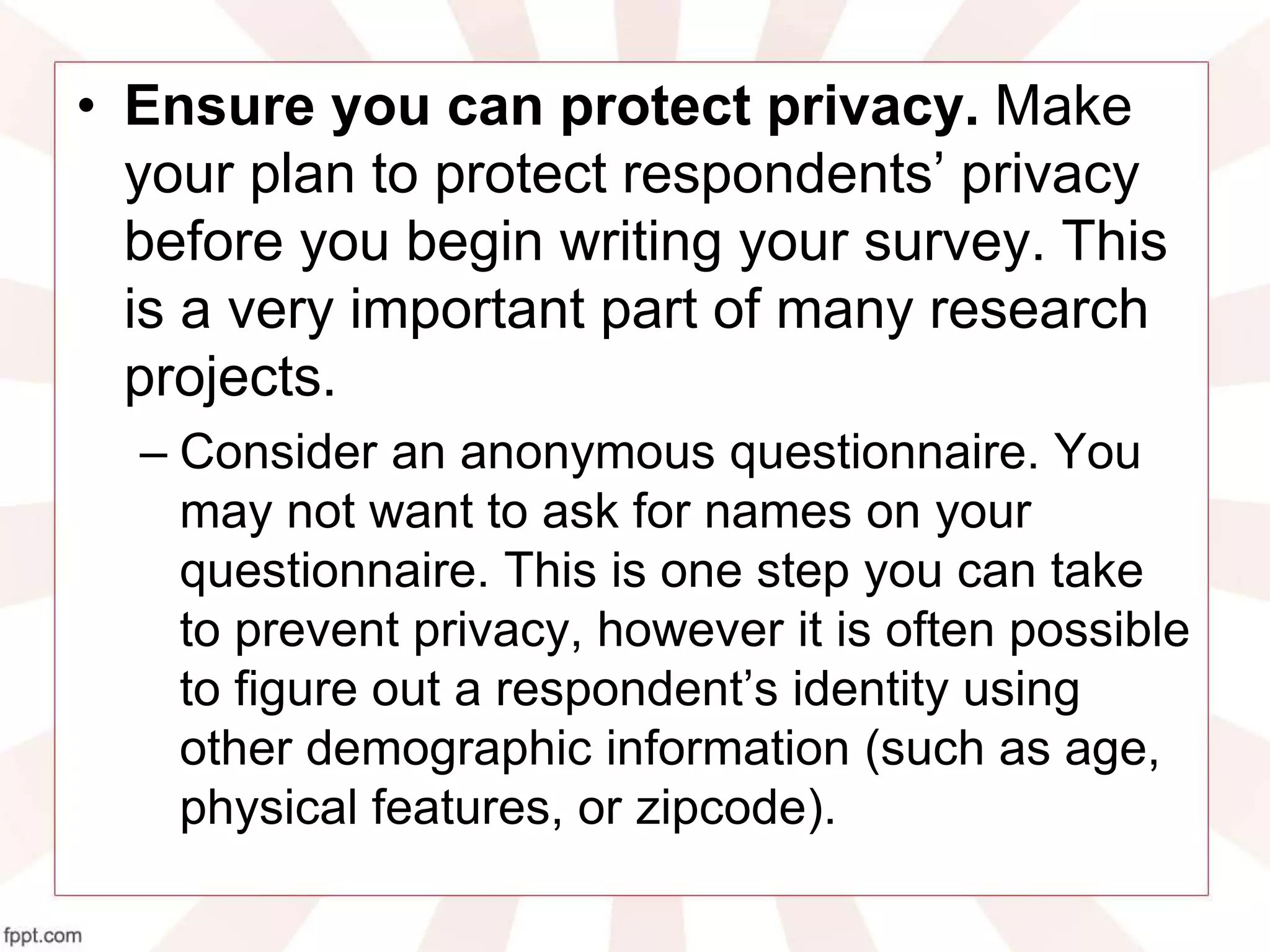 • Ensure you can protect privacy. Make
your plan to protect respondents’ privacy
before you begin writing your survey. This
is a very important part of many research
projects.
– Consider an anonymous questionnaire. You
may not want to ask for names on your
questionnaire. This is one step you can take
to prevent privacy, however it is often possible
to figure out a respondent’s identity using
other demographic information (such as age,
physical features, or zipcode).
 