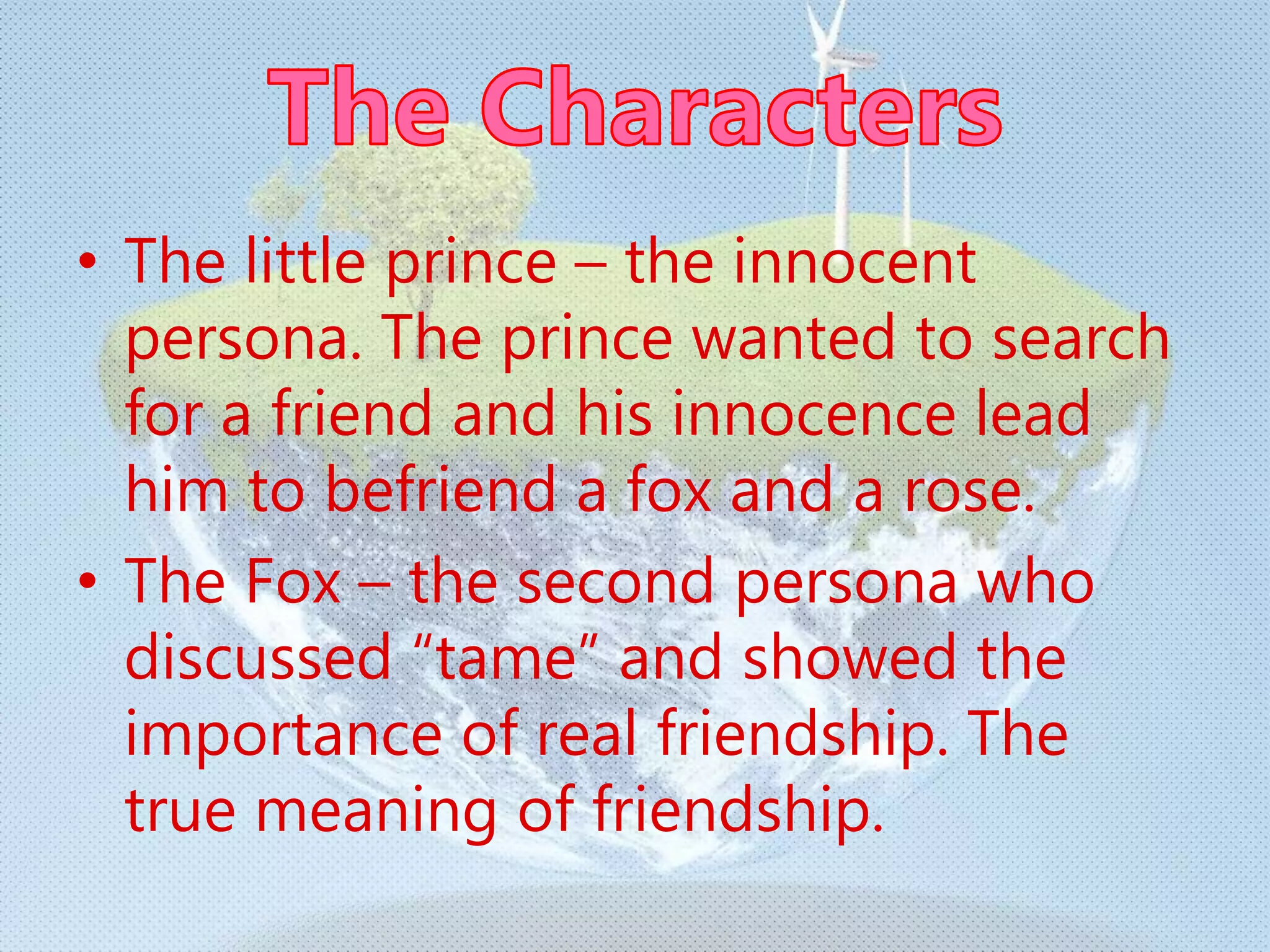 • The little prince – the innocent
persona. The prince wanted to search
for a friend and his innocence lead
him to befriend a fox and a rose.
• The Fox – the second persona who
discussed “tame” and showed the
importance of real friendship. The
true meaning of friendship.
 
