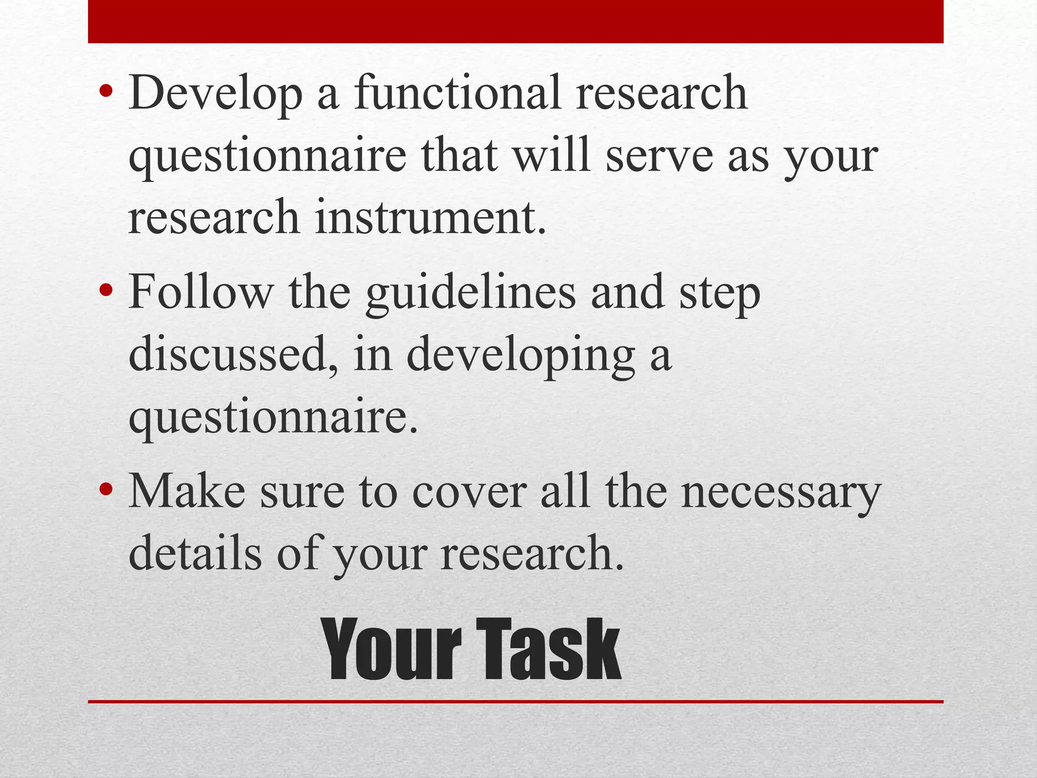 Your Task
• Develop a functional research
questionnaire that will serve as your
research instrument.
• Follow the guidelines and step
discussed, in developing a
questionnaire.
• Make sure to cover all the necessary
details of your research.
 
