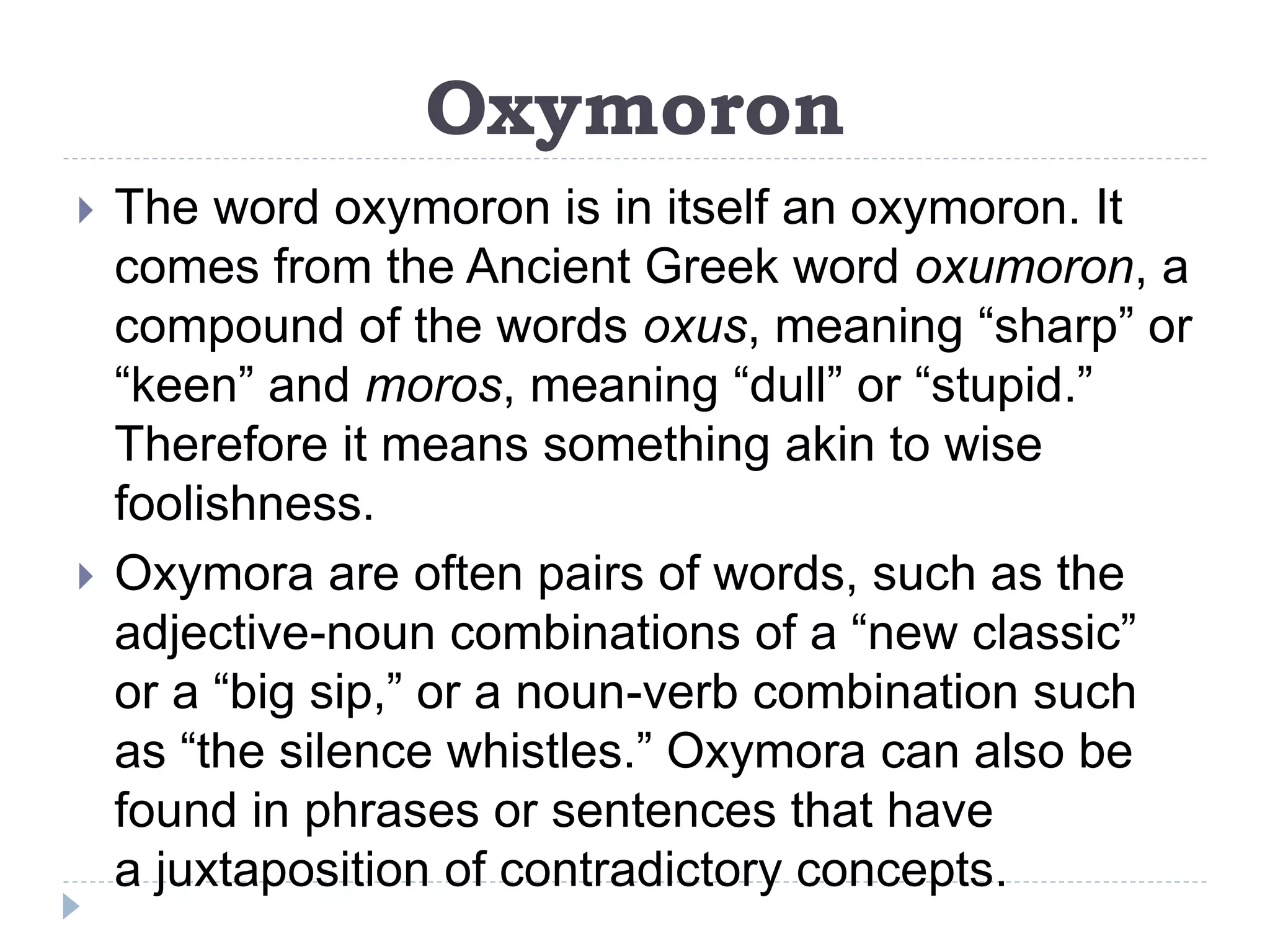 Oxymoron
 The word oxymoron is in itself an oxymoron. It
comes from the Ancient Greek word oxumoron, a
compound of the words oxus, meaning “sharp” or
“keen” and moros, meaning “dull” or “stupid.”
Therefore it means something akin to wise
foolishness.
 Oxymora are often pairs of words, such as the
adjective-noun combinations of a “new classic”
or a “big sip,” or a noun-verb combination such
as “the silence whistles.” Oxymora can also be
found in phrases or sentences that have
a juxtaposition of contradictory concepts.
 