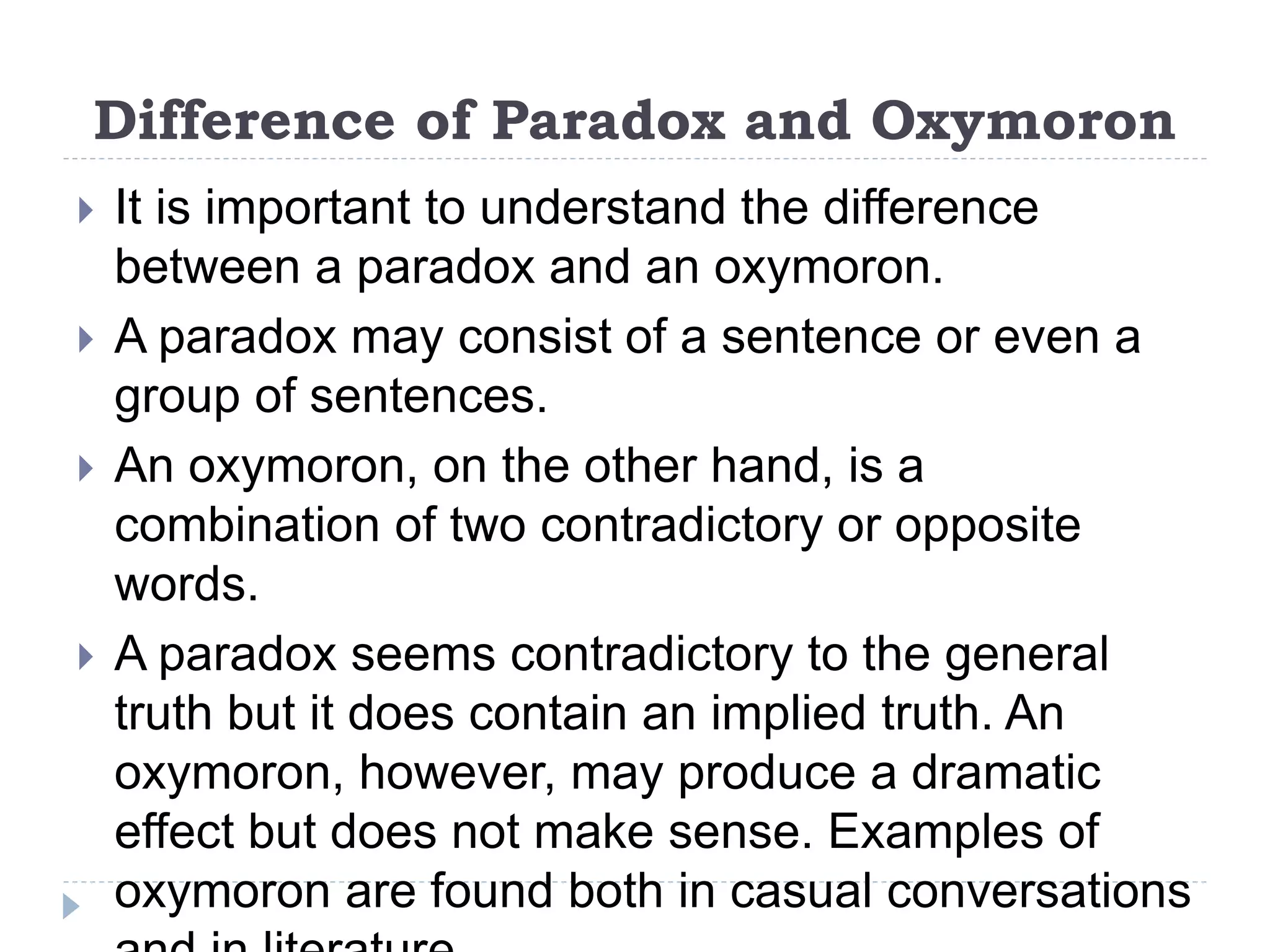 Difference of Paradox and Oxymoron
 It is important to understand the difference
between a paradox and an oxymoron.
 A paradox may consist of a sentence or even a
group of sentences.
 An oxymoron, on the other hand, is a
combination of two contradictory or opposite
words.
 A paradox seems contradictory to the general
truth but it does contain an implied truth. An
oxymoron, however, may produce a dramatic
effect but does not make sense. Examples of
oxymoron are found both in casual conversations
 