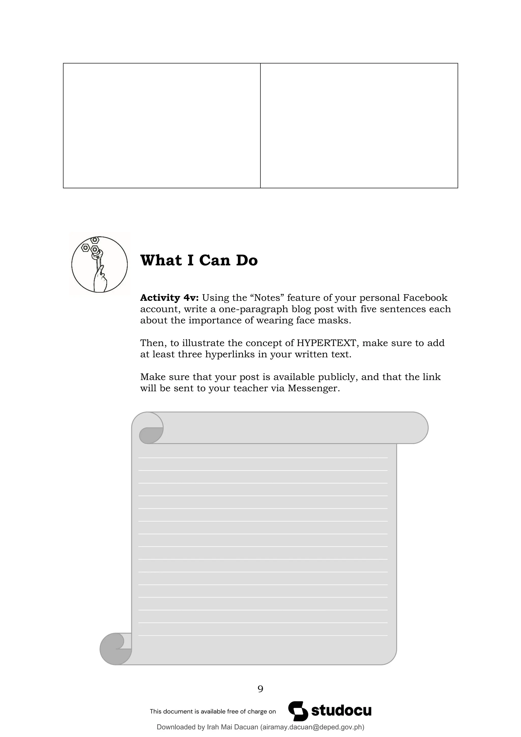 9
What I Can Do
Activity 4v: Using the “Notes” feature of your personal Facebook
account, write a one-paragraph blog post with five sentences each
about the importance of wearing face masks.
Then, to illustrate the concept of HYPERTEXT, make sure to add
at least three hyperlinks in your written text.
Make sure that your post is available publicly, and that the link
will be sent to your teacher via Messenger.
____________________________________________________
____________________________________________________
____________________________________________________
____________________________________________________
____________________________________________________
____________________________________________________
____________________________________________________
____________________________________________________
____________________________________________________
____________________________________________________
____________________________________________________
____________________________________________________
____________________________________________________
____________________________________________________
____________________________________________________
____________________________________________________
Downloaded by Irah Mai Dacuan (airamay.dacuan@deped.gov.ph)
lOMoARcPSD|13778647
 