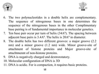 6. The two polynucleotides in a double helix are complementary.
The sequence of nitrogenous bases in one determines the
sequence of the nitrogenous bases in the other Complimentary
base pairing is of fundamental importance in molecular genetics.
7. Ten base pair occur per turn of helix (34A0). The spacing between
adjacent base pairs is 3.4A0. The helix is 20A0 in diameter.
8. The double helix has two different grooves: a major groove (2.2
nm) and a minor groove (1.2 nm) wide. Minor groove-site of
attachment of histone proteins and Major groove-site of
attachtmennt of non-histone proteins.
9. DNA is negatively charged and dextrorotatory.
10. Molecular configuration of DNA is 3D
11. DNA is acidic. For is compaction, it requires basic proteins.
12
 