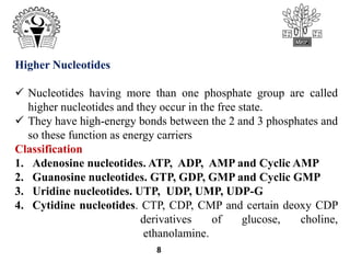8
Higher Nucleotides
 Nucleotides having more than one phosphate group are called
higher nucleotides and they occur in the free state.
 They have high-energy bonds between the 2 and 3 phosphates and
so these function as energy carriers
Classification
1. Adenosine nucleotides. ATP, ADP, AMP and Cyclic AMP
2. Guanosine nucleotides. GTP, GDP, GMP and Cyclic GMP
3. Uridine nucleotides. UTP, UDP, UMP, UDP-G
4. Cytidine nucleotides. CTP, CDP, CMP and certain deoxy CDP
derivatives of glucose, choline,
ethanolamine.
 