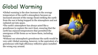 Global Warming
•Global warming is the slow increase in the average
temperature of the earth’s atmosphere because an
increased amount of the energy (heat) striking the earth
from the sun is being trapped in the atmosphere and not
radiated out into space.
•The earth’s atmosphere has always acted like a
greenhouse to capture the sun’s heat, ensuring that the
earth has enjoyed temperatures that permitted the
emergence of life forms as we know them, including
humans.
•Without our atmospheric greenhouse the earth would be
very cold. Global warming, however, is the equivalent of a
greenhouse with high efficiency reflective glass installed
the wrong way around.
 