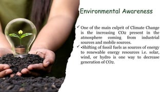 Environmental Awareness
 One of the main culprit of Climate Change
is the increasing CO2 present in the
atmosphere coming from industrial
sources and mobile sources.
 •Shifting of fossil fuels as sources of energy
to renewable energy resources i.e. solar,
wind, or hydro is one way to decrease
generation of CO2.
 