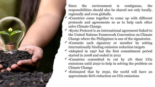 Since the environment is contiguous, the
responsibilities should also be shared not only locally,
regionally and even globally.
 •Countries come together to come up with different
protocols and agreements so as to help each other
solve Climate Change.
 •Kyoto Protocol is an international agreement linked to
the United Nations Framework Convention on Climate
Change where the Philippines is one of the signatories.
 •Commits each signatory or member by setting
internationally binding emission reduction targets
 •Adopted in 1997 but the first commitment period
started in 2008 and ended in 2012
 •Countries committed to cut by 2% their CO2
emissions until 2050 to help in solving the problem on
Climate Change
 •Estimated that by 2050, the world will have an
approximate 80% reduction on CO2 emissions
 