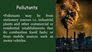 Pollutants
•Pollutants may be from
stationary sources i.e. industrial
plants and other commercial or
residential establishments that
do combustion fossil fuels; or
from mobile sources such as
motor vehicles.
 
