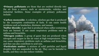 •Primary pollutants are those that are emitted directly into
the air from a source, such as smokestacks, vehicles, and
industrial facilities. Some examples of primary pollutants
include:
•Carbon monoxide: A colorless, odorless gas that is produced
by the incomplete combustion of fuels. It can cause health
problems such as headaches, dizziness, and nausea.
•Sulfur dioxide: A gas that is produced when sulfur-containing
fuels are burned. It can cause respiratory problems such as
asthma and bronchitis.
•Nitrogen oxides: A group of gases that are produced when
nitrogen and oxygen in the air react at high temperatures. They
can cause respiratory problems such as asthma and bronchitis,
and they can also contribute to acid rain.
•Particulate matter: A mixture of solid particles and liquid
droplets that are suspended in the air. They can be harmful to
health, and they can also reduce visibility.
 