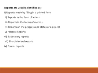 Reports are usually identified as:-
i) Reports made by filling in a printed form
ii) Reports in the form of letters
iii) Reports in the forms of memos
iv) Reports on the progress and status of a project
v) Periodic Reports
vi) Laboratory reports
vii) Short informal reports
ix) Formal reports
 