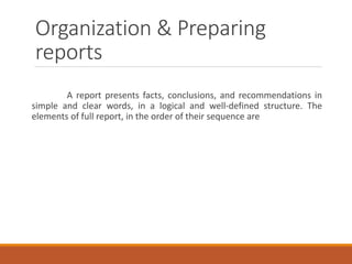 Organization & Preparing
reports
A report presents facts, conclusions, and recommendations in
simple and clear words, in a logical and well-defined structure. The
elements of full report, in the order of their sequence are
 