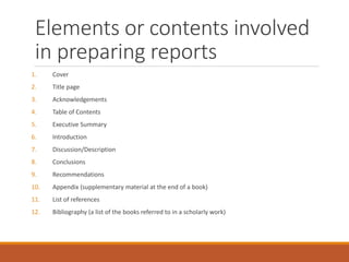 Elements or contents involved
in preparing reports
1. Cover
2. Title page
3. Acknowledgements
4. Table of Contents
5. Executive Summary
6. Introduction
7. Discussion/Description
8. Conclusions
9. Recommendations
10. Appendix (supplementary material at the end of a book)
11. List of references
12. Bibliography (a list of the books referred to in a scholarly work)
 