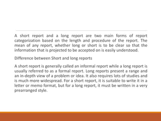 A short report and a long report are two main forms of report
categorization based on the length and procedure of the report. The
mean of any report, whether long or short is to be clear so that the
information that is projected to be accepted on is easily understood.
Difference between Short and long reports
A short report is generally called an informal report while a long report is
usually referred to as a formal report. Long reports present a range and
an in-depth view of a problem or idea. It also requires lots of studies and
is much more widespread. For a short report, it is suitable to write it in a
letter or memo format, but for a long report, it must be written in a very
prearranged style.
 