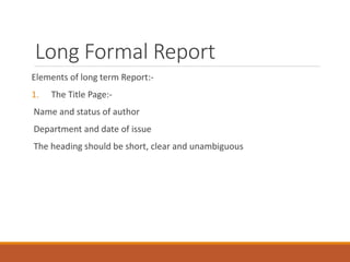 Long Formal Report
Elements of long term Report:-
1. The Title Page:-
Name and status of author
Department and date of issue
The heading should be short, clear and unambiguous
 