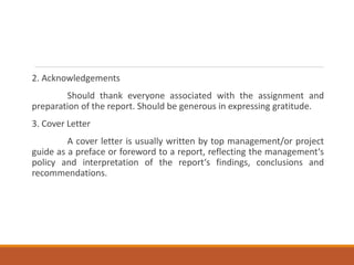 2. Acknowledgements
Should thank everyone associated with the assignment and
preparation of the report. Should be generous in expressing gratitude.
3. Cover Letter
A cover letter is usually written by top management/or project
guide as a preface or foreword to a report, reflecting the management‘s
policy and interpretation of the report‘s findings, conclusions and
recommendations.
 