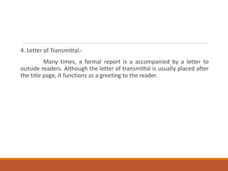 4. Letter of Transmittal:-
Many times, a formal report is a accompanied by a letter to
outside readers. Although the letter of transmittal is usually placed after
the title page, it functions as a greeting to the reader.
 
